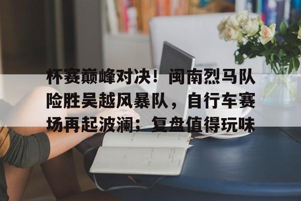 爱游戏APP-包含杯赛巅峰对决！闽南烈马队险胜吴越风暴队，自行车赛场再起波澜；复盘值得玩味的词条